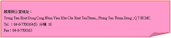 折角形: 越南辦公室地址：  Trung Tam Hoat Dong Cong Nhan Vien Khu Che Xuat TanThuan , Phung Tan Thuan Dong ; Q 7 HCMC.  Tel ：84-8-7700164(5) 分機 18  Fax：84-8-7700163    
