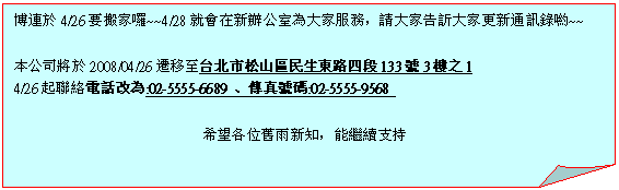 折角形: 博連於4/26要搬家囉~~4/28就會在新辦公室為大家服務，請大家告訢大家更新通訊錄喲~~    本公司將於2008/04/26遷移至台北市松山區民生東路四段133號3樓之1  4/26起聯絡電話改為:02-5555-6689 、傳真號碼:02-5555-9568                               希望各位舊雨新知，能繼續支持      